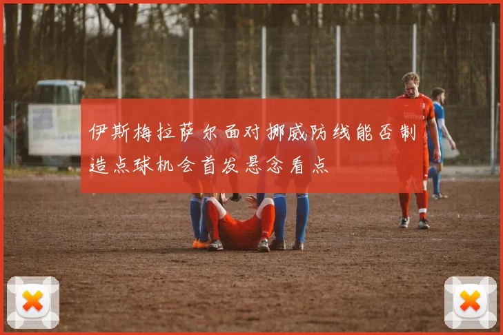 伊斯梅拉萨尔面对挪威防线能否制造点球机会首发悬念看点