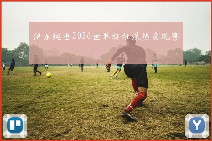 伊东纯也2026世界杯社媒热度观察