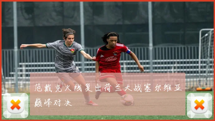 范戴克火线复出荷兰大战塞尔维亚巅峰对决