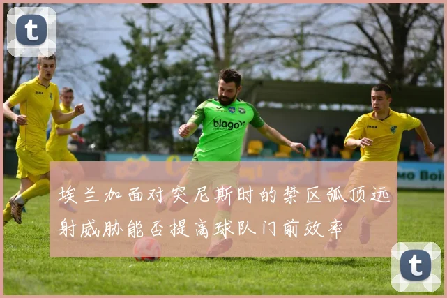 埃兰加面对突尼斯时的禁区弧顶远射威胁能否提高球队门前效率