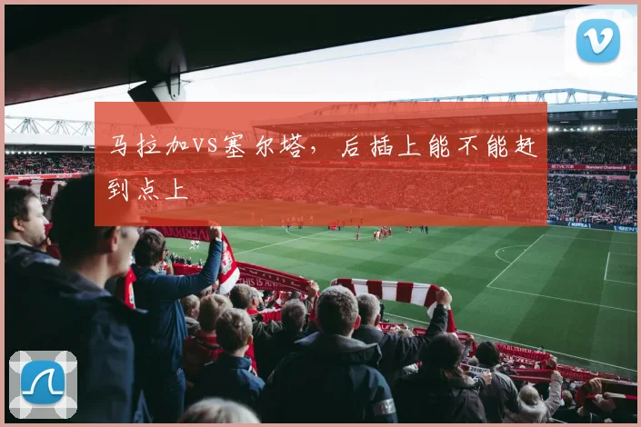 马拉加vs塞尔塔，后插上能不能赶到点上