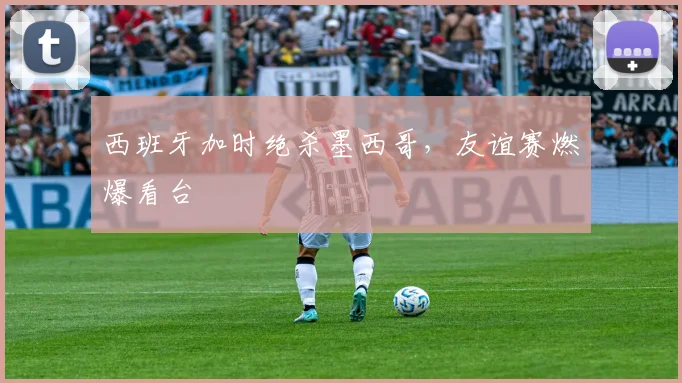 西班牙加时绝杀墨西哥，友谊赛燃爆看台