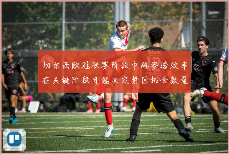 切尔西欧冠联赛阶段中路渗透效率在关键阶段可能决定禁区机会数量