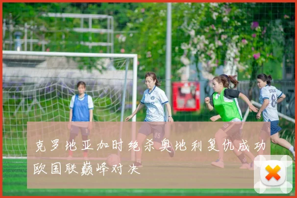 克罗地亚加时绝杀奥地利复仇成功欧国联巅峰对决
