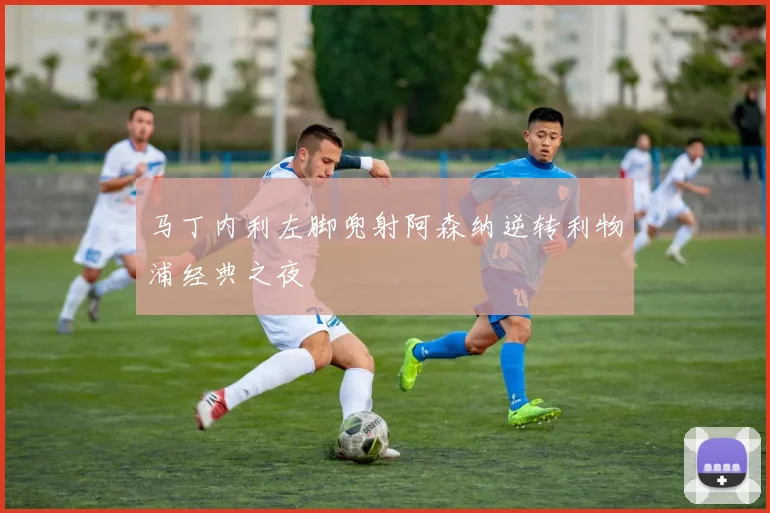 马丁内利左脚兜射阿森纳逆转利物浦经典之夜