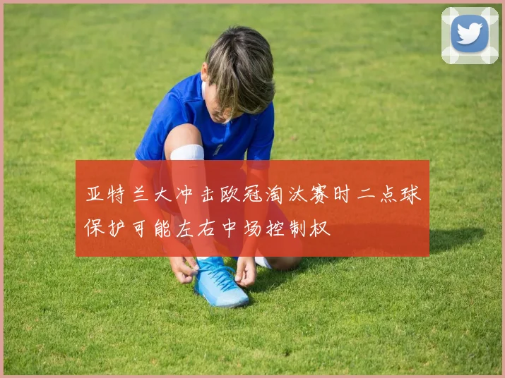 亚特兰大冲击欧冠淘汰赛时二点球保护可能左右中场控制权
