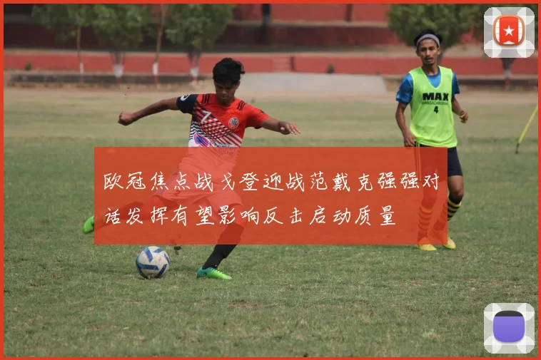 欧冠焦点战戈登迎战范戴克强强对话发挥有望影响反击启动质量