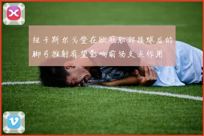纽卡斯尔戈登在欧冠肋部接球后的脚弓推射有望影响前场支点作用