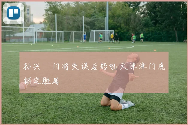 孙兴慜门将失误后怒吼天津津门虎锁定胜局