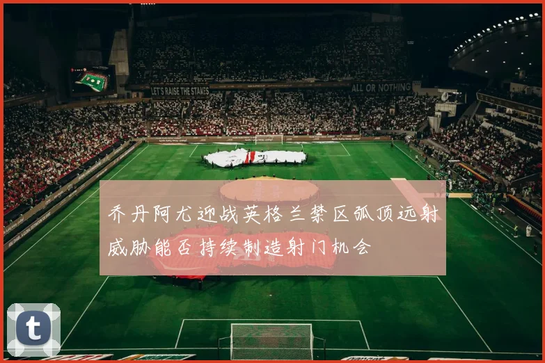 乔丹阿尤迎战英格兰禁区弧顶远射威胁能否持续制造射门机会