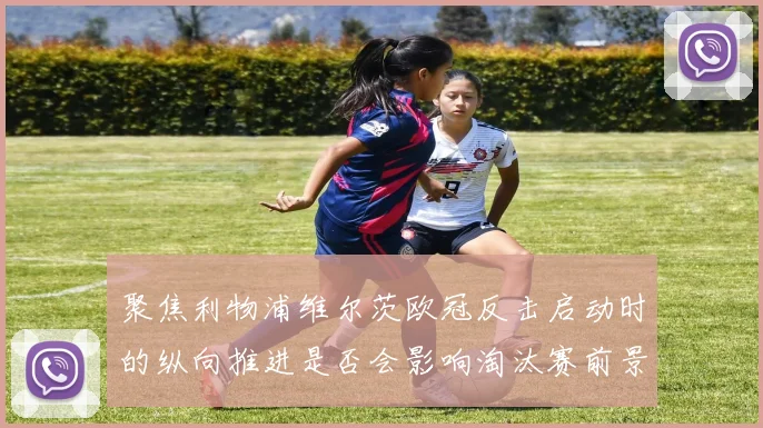 聚焦利物浦维尔茨欧冠反击启动时的纵向推进是否会影响淘汰赛前景