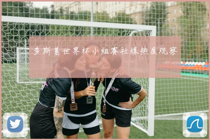 多斯基世界杯小组赛社媒热度观察