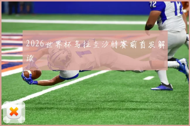 2026世界杯乌拉圭沙特赛前首发解读