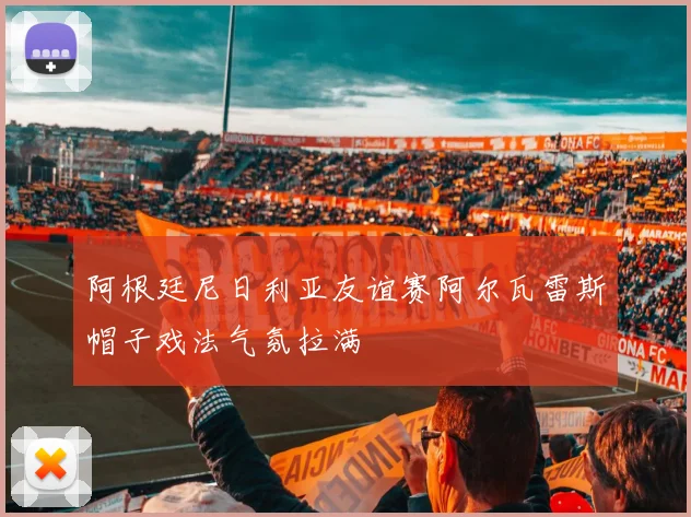 阿根廷尼日利亚友谊赛阿尔瓦雷斯帽子戏法气氛拉满
