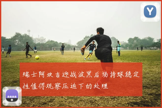 瑞士阿坎吉迎战波黑后场持球稳定性值得观察压迫下的处理