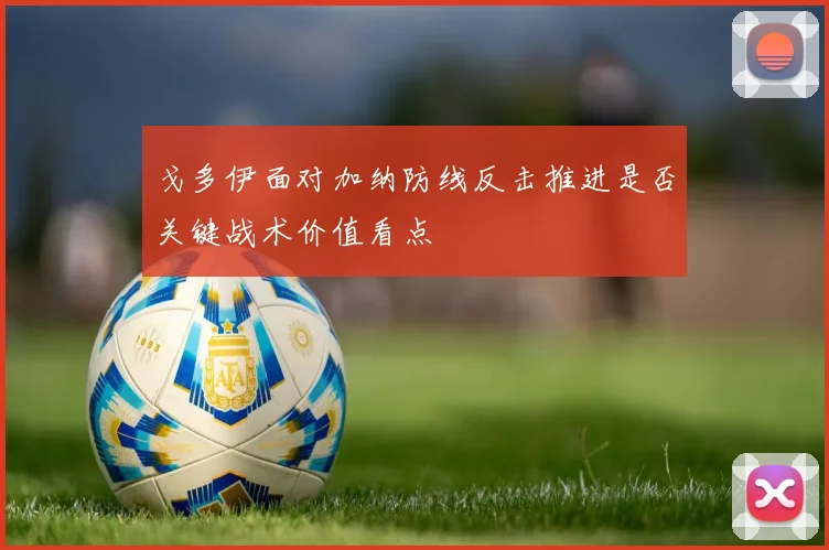 戈多伊面对加纳防线反击推进是否关键战术价值看点