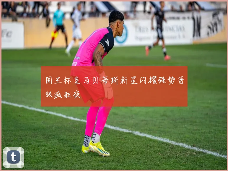 国王杯皇马贝蒂斯新星闪耀强势晋级疯狂夜