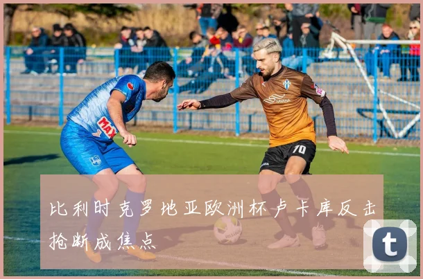 比利时克罗地亚欧洲杯卢卡库反击抢断成焦点